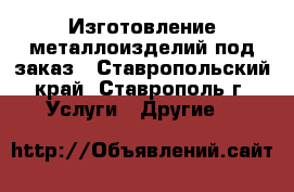 Изготовление металлоизделий под заказ - Ставропольский край, Ставрополь г. Услуги » Другие   